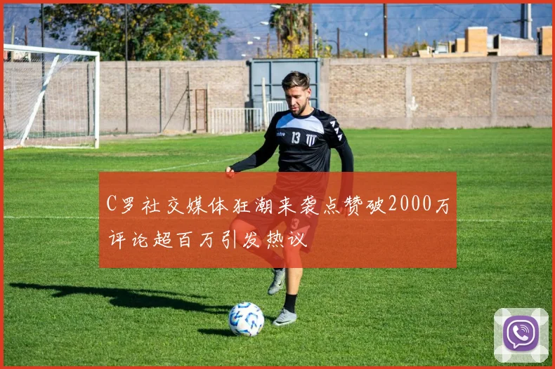 C罗社交媒体狂潮来袭点赞破2000万评论超百万引发热议