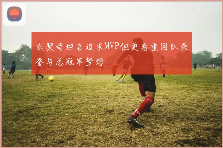 东契奇坦言追求MVP但更看重团队荣誉与总冠军梦想