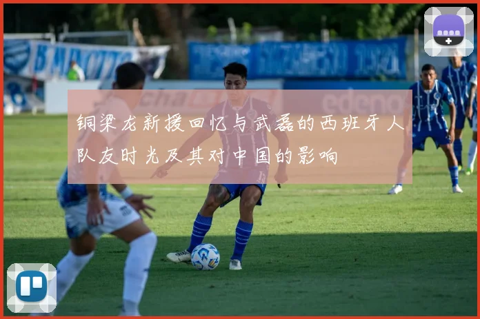 铜梁龙新援回忆与武磊的西班牙人队友时光及其对中国的影响