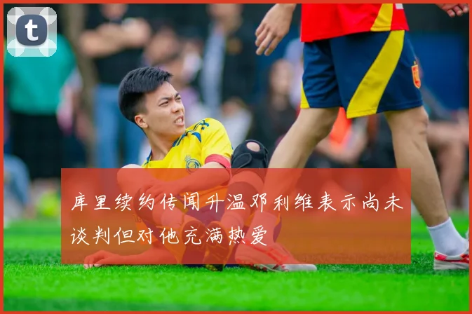 库里续约传闻升温邓利维表示尚未谈判但对他充满热爱
