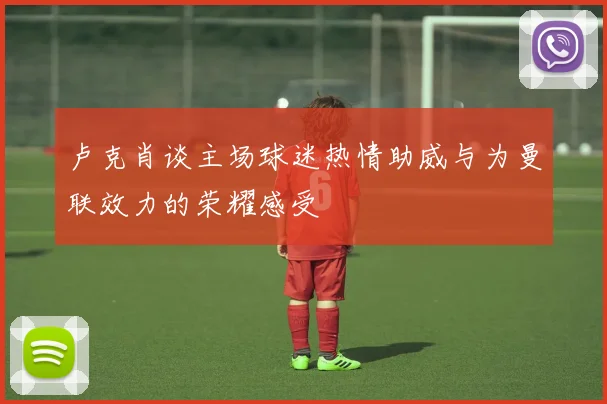 卢克肖谈主场球迷热情助威与为曼联效力的荣耀感受