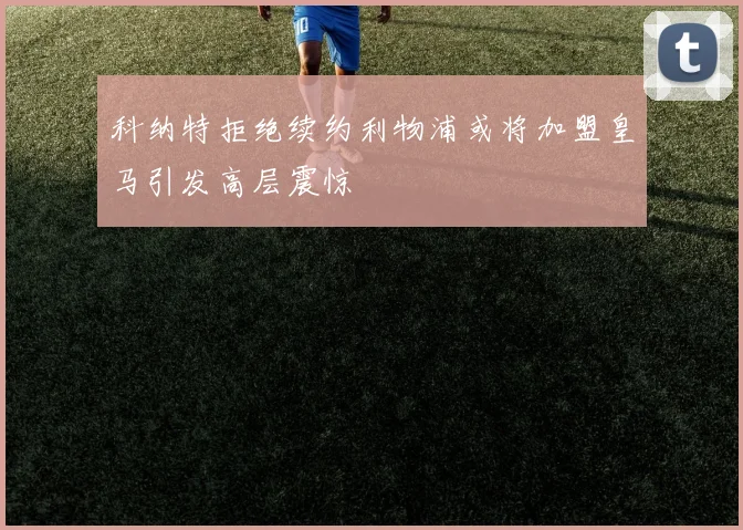 科纳特拒绝续约利物浦或将加盟皇马引发高层震惊