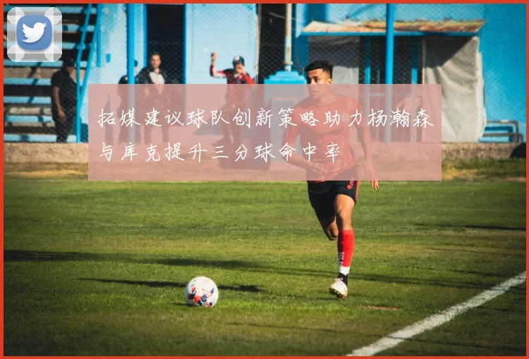 拓媒建议球队创新策略助力杨瀚森与库克提升三分球命中率