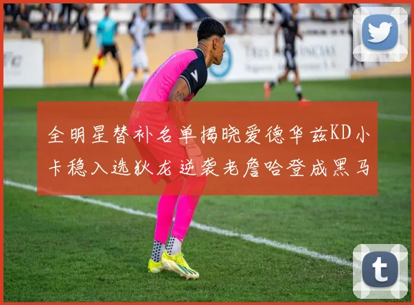 全明星替补名单揭晓爱德华兹KD小卡稳入选狄龙逆袭老詹哈登成黑马