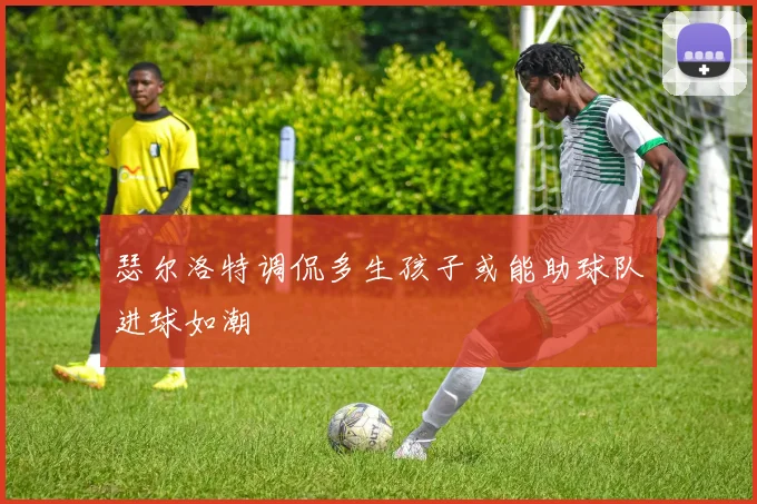 瑟尔洛特调侃多生孩子或能助球队进球如潮